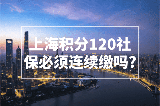 上海积分120社保必须连续缴吗？上海积分120分的条件和要求！