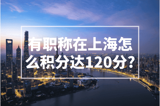 有职称在上海怎么积分达120分？2023上海积分政策！