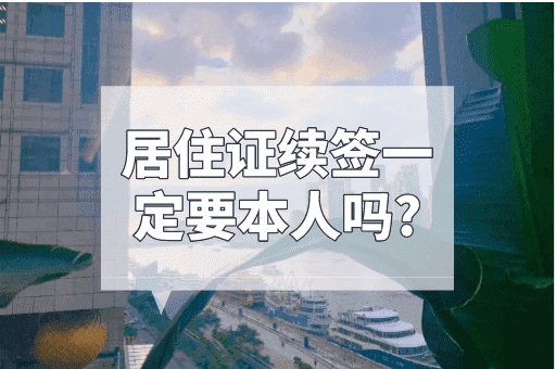 居住证续签一定要本人吗？携带相关证明可代办！