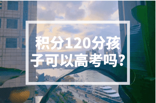 积分120分孩子可以高考吗？2023上海积分入学政策！