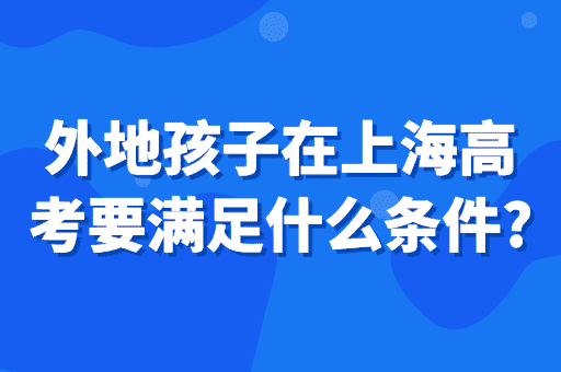 外地孩子在上海高考要满足什么条件？2023上海入学政策！