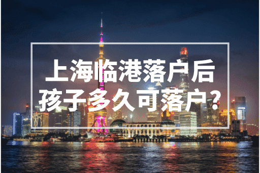 上海临港落户后孩子多久可落户？2023上海落户政策！