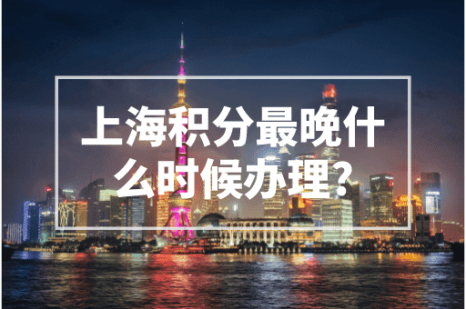 上海积分最晚什么时候办理？2023上海积分政策！